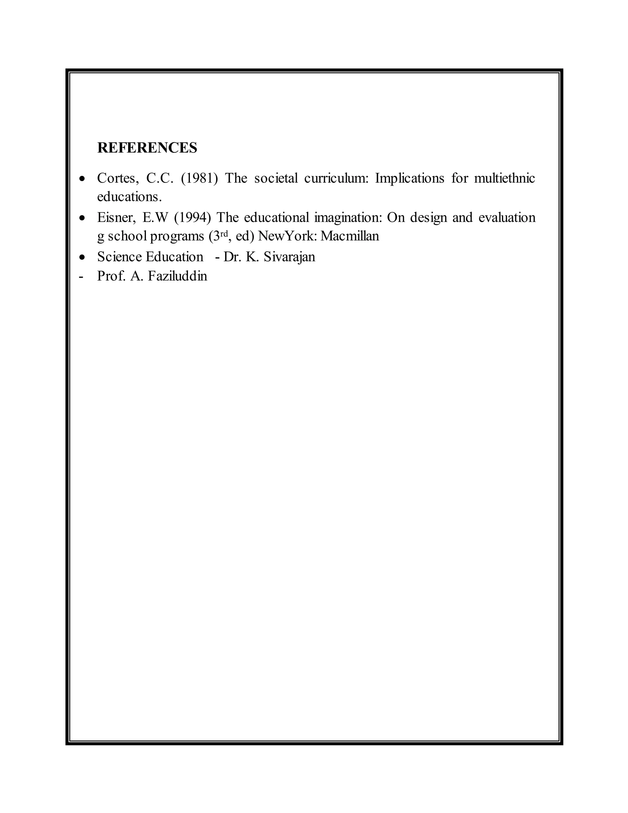 REFERENCES 
 Cortes, C.C. (1981) The societal curriculum: Implications for multiethnic 
educations. 
 Eisner, E.W (1994) The educational imagination: On design and evaluation 
g school programs (3rd, ed) NewYork: Macmillan 
 Science Education - Dr. K. Sivarajan 
- Prof. A. Faziluddin 
