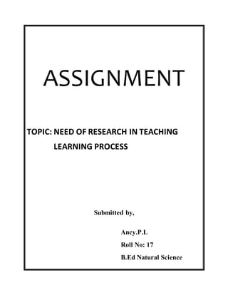 ASSIGNMENT 
TOPIC: NEED OF RESEARCH IN TEACHING 
LEARNING PROCESS 
Submitted by, 
Ancy.P.L 
Roll No: 17 
B.Ed Natural Science 
 