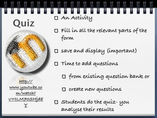An Activity
 Quiz
                 Fill in all the relevant parts of the
                 form

                 save and display (important)

                 Time to add questions

                    from existing question bank or
    http://
www.youtube.co      create new questions
   m/watch?
v=tLM70SHjd8
       Y
                 Students do the quiz- you
                 analyse their results
 