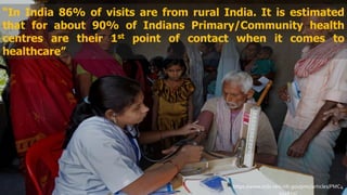 “In India 86% of visits are from rural India. It is estimated
that for about 90% of Indians Primary/Community health
centres are their 1st point of contact when it comes to
healthcare”
https://www.ncbi.nlm.nih.gov/pmc/articles/PMC4
014652/
 