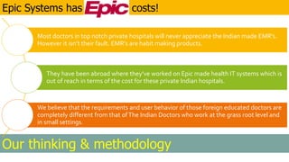 Our thinking & methodology
Epic Systems has costs!
Most doctors in top notch private hospitals will never appreciate the Indian made EMR’s.
However it isn’t their fault. EMR’s are habit making products.
They have been abroad where they’ve worked on Epic made health IT systems which is
out of reach in terms of the cost for these private Indian hospitals.
We believe that the requirements and user behavior of those foreign educated doctors are
completely different from that ofThe Indian Doctors who work at the grass root level and
in small settings.
 
