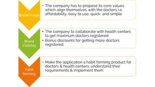 Brand Image
• The company has to propose its core values
which align themselves with the doctors i.e.
affordability, easy to use, quick and simple
Brand
Visibility
• The company to collaborate with health centers
to get maximum doctors registered
• Bonus discounts for getting more doctors
registered.
Habit
forming
• Make the application a habit forming product for
doctors & health centers, understand their
requirements & implement them
 