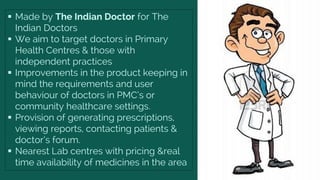  Made by The Indian Doctor for The
Indian Doctors
 We aim to target doctors in Primary
Health Centres & those with
independent practices
 Improvements in the product keeping in
mind the requirements and user
behaviour of doctors in PMC’s or
community healthcare settings.
 Provision of generating prescriptions,
viewing reports, contacting patients &
doctor’s forum.
 Nearest Lab centres with pricing &real
time availability of medicines in the area
 