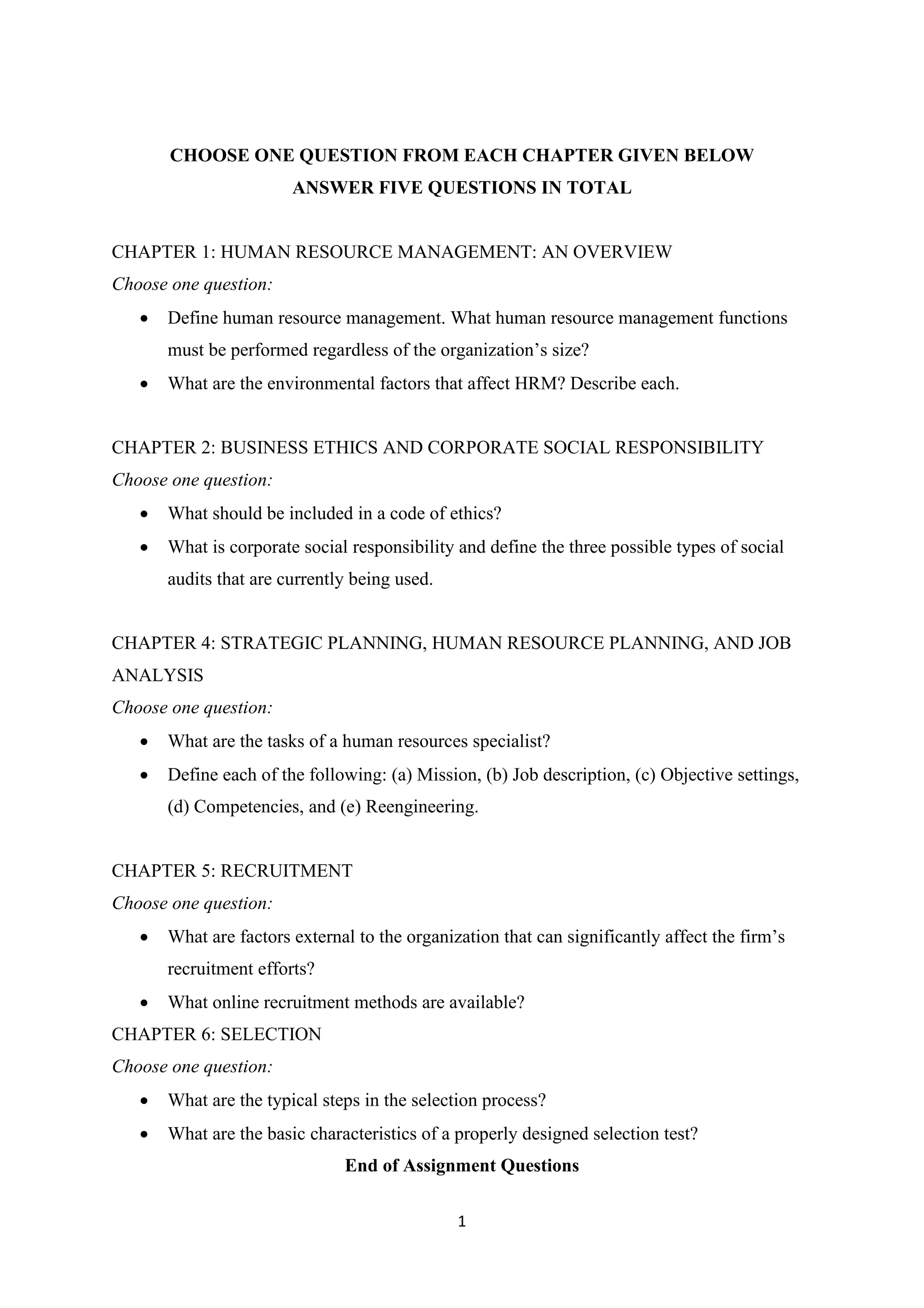 1
CHOOSE ONE QUESTION FROM EACH CHAPTER GIVEN BELOW
ANSWER FIVE QUESTIONS IN TOTAL
CHAPTER 1: HUMAN RESOURCE MANAGEMENT: AN OVERVIEW
Choose one question:
• Define human resource management. What human resource management functions
must be performed regardless of the organization’s size?
• What are the environmental factors that affect HRM? Describe each.
CHAPTER 2: BUSINESS ETHICS AND CORPORATE SOCIAL RESPONSIBILITY
Choose one question:
• What should be included in a code of ethics?
• What is corporate social responsibility and define the three possible types of social
audits that are currently being used.
CHAPTER 4: STRATEGIC PLANNING, HUMAN RESOURCE PLANNING, AND JOB
ANALYSIS
Choose one question:
• What are the tasks of a human resources specialist?
• Define each of the following: (a) Mission, (b) Job description, (c) Objective settings,
(d) Competencies, and (e) Reengineering.
CHAPTER 5: RECRUITMENT
Choose one question:
• What are factors external to the organization that can significantly affect the firm’s
recruitment efforts?
• What online recruitment methods are available?
CHAPTER 6: SELECTION
Choose one question:
• What are the typical steps in the selection process?
• What are the basic characteristics of a properly designed selection test?
End of Assignment Questions
 