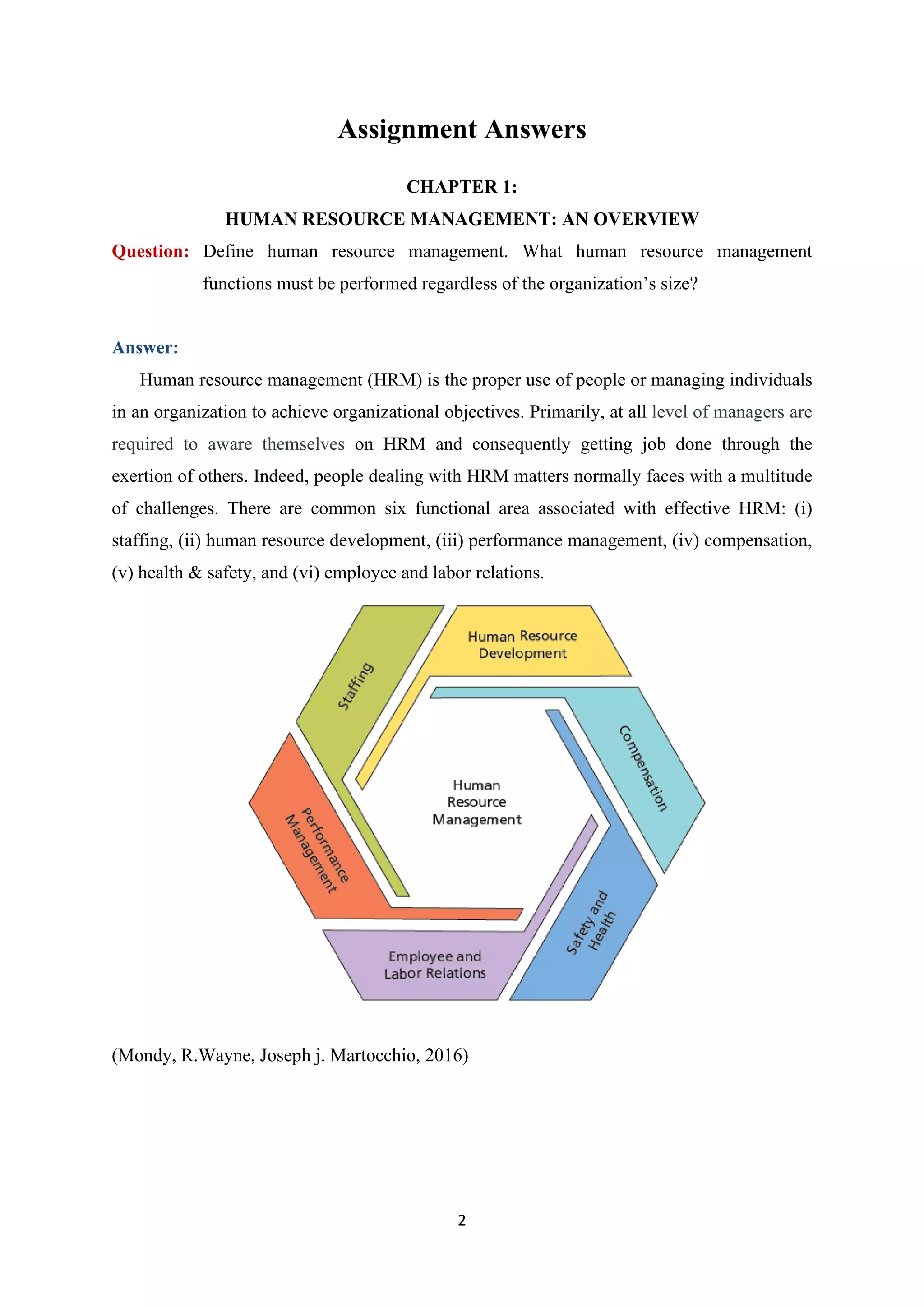 2
Assignment Answers
CHAPTER 1:
HUMAN RESOURCE MANAGEMENT: AN OVERVIEW
Question: Define human resource management. What human resource management
functions must be performed regardless of the organization’s size?
Answer:
Human resource management (HRM) is the proper use of people or managing individuals
in an organization to achieve organizational objectives. Primarily, at all level of managers are
required to aware themselves on HRM and consequently getting job done through the
exertion of others. Indeed, people dealing with HRM matters normally faces with a multitude
of challenges. There are common six functional area associated with effective HRM: (i)
staffing, (ii) human resource development, (iii) performance management, (iv) compensation,
(v) health & safety, and (vi) employee and labor relations.
(Mondy, R.Wayne, Joseph j. Martocchio, 2016)
 