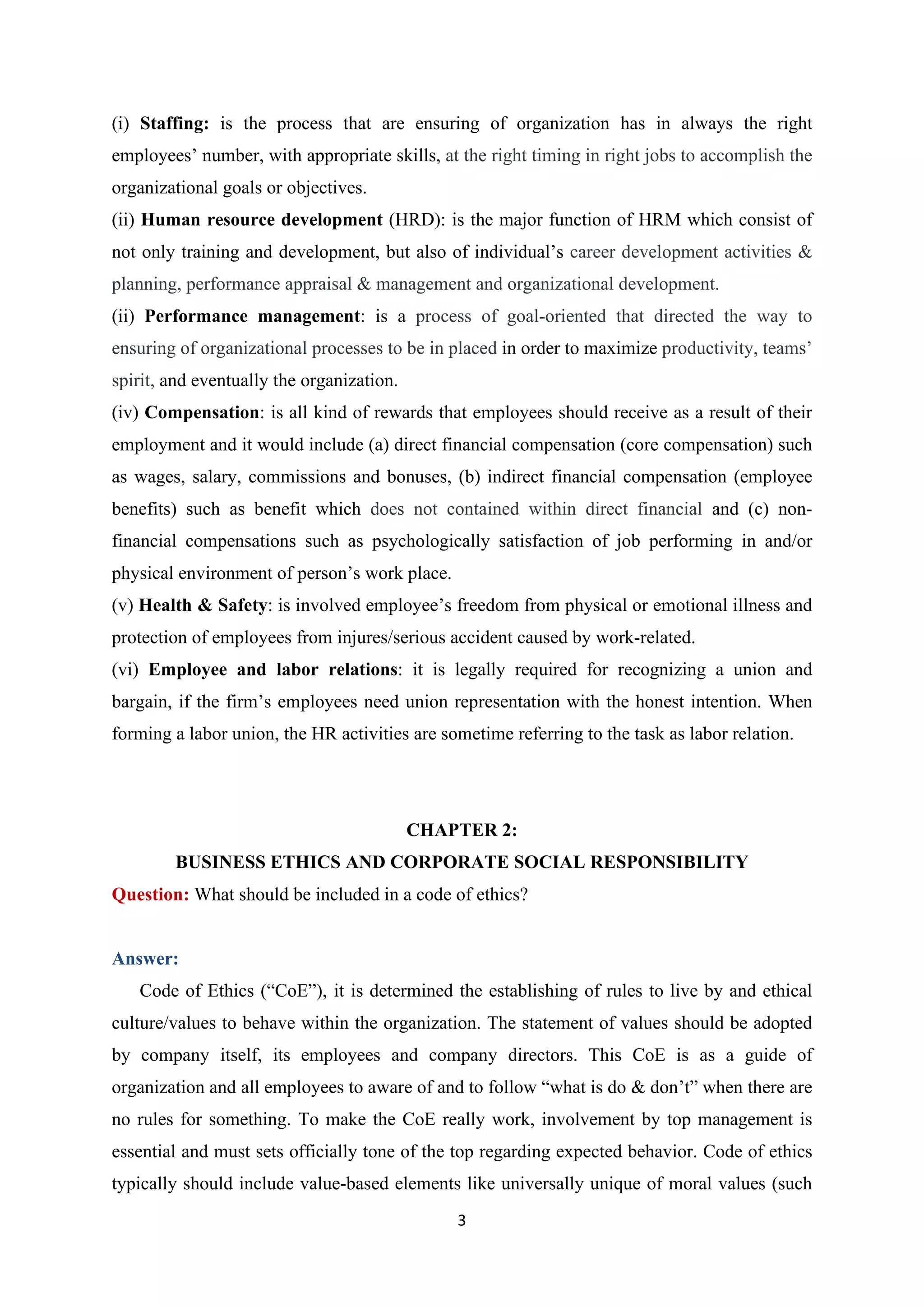 3
(i) Staffing: is the process that are ensuring of organization has in always the right
employees’ number, with appropriate skills, at the right timing in right jobs to accomplish the
organizational goals or objectives.
(ii) Human resource development (HRD): is the major function of HRM which consist of
not only training and development, but also of individual’s career development activities &
planning, performance appraisal & management and organizational development.
(ii) Performance management: is a process of goal-oriented that directed the way to
ensuring of organizational processes to be in placed in order to maximize productivity, teams’
spirit, and eventually the organization.
(iv) Compensation: is all kind of rewards that employees should receive as a result of their
employment and it would include (a) direct financial compensation (core compensation) such
as wages, salary, commissions and bonuses, (b) indirect financial compensation (employee
benefits) such as benefit which does not contained within direct financial and (c) non-
financial compensations such as psychologically satisfaction of job performing in and/or
physical environment of person’s work place.
(v) Health & Safety: is involved employee’s freedom from physical or emotional illness and
protection of employees from injures/serious accident caused by work-related.
(vi) Employee and labor relations: it is legally required for recognizing a union and
bargain, if the firm’s employees need union representation with the honest intention. When
forming a labor union, the HR activities are sometime referring to the task as labor relation.
CHAPTER 2:
BUSINESS ETHICS AND CORPORATE SOCIAL RESPONSIBILITY
Question: What should be included in a code of ethics?
Answer:
Code of Ethics (“CoE”), it is determined the establishing of rules to live by and ethical
culture/values to behave within the organization. The statement of values should be adopted
by company itself, its employees and company directors. This CoE is as a guide of
organization and all employees to aware of and to follow “what is do & don’t” when there are
no rules for something. To make the CoE really work, involvement by top management is
essential and must sets officially tone of the top regarding expected behavior. Code of ethics
typically should include value-based elements like universally unique of moral values (such
 