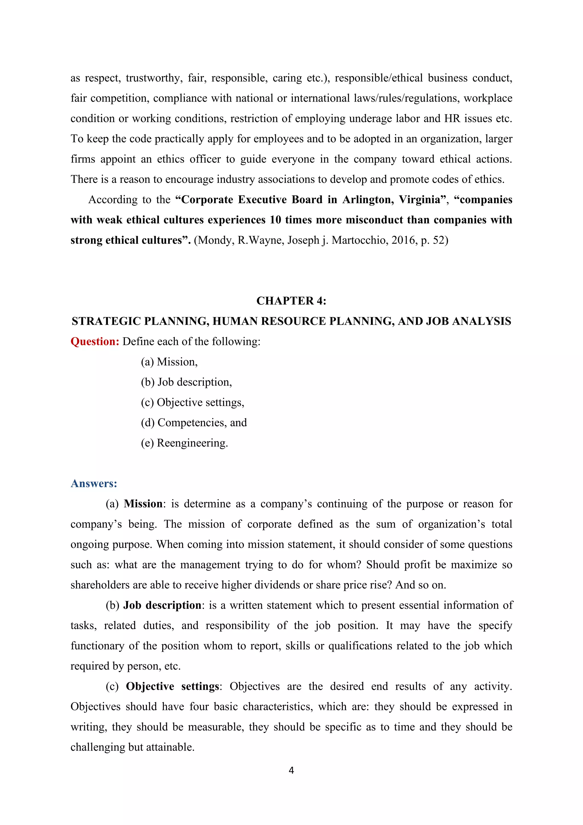 4
as respect, trustworthy, fair, responsible, caring etc.), responsible/ethical business conduct,
fair competition, compliance with national or international laws/rules/regulations, workplace
condition or working conditions, restriction of employing underage labor and HR issues etc.
To keep the code practically apply for employees and to be adopted in an organization, larger
firms appoint an ethics officer to guide everyone in the company toward ethical actions.
There is a reason to encourage industry associations to develop and promote codes of ethics.
According to the “Corporate Executive Board in Arlington, Virginia”, “companies
with weak ethical cultures experiences 10 times more misconduct than companies with
strong ethical cultures”. (Mondy, R.Wayne, Joseph j. Martocchio, 2016, p. 52)
CHAPTER 4:
STRATEGIC PLANNING, HUMAN RESOURCE PLANNING, AND JOB ANALYSIS
Question: Define each of the following:
(a) Mission,
(b) Job description,
(c) Objective settings,
(d) Competencies, and
(e) Reengineering.
Answers:
(a) Mission: is determine as a company’s continuing of the purpose or reason for
company’s being. The mission of corporate defined as the sum of organization’s total
ongoing purpose. When coming into mission statement, it should consider of some questions
such as: what are the management trying to do for whom? Should profit be maximize so
shareholders are able to receive higher dividends or share price rise? And so on.
(b) Job description: is a written statement which to present essential information of
tasks, related duties, and responsibility of the job position. It may have the specify
functionary of the position whom to report, skills or qualifications related to the job which
required by person, etc.
(c) Objective settings: Objectives are the desired end results of any activity.
Objectives should have four basic characteristics, which are: they should be expressed in
writing, they should be measurable, they should be specific as to time and they should be
challenging but attainable.
 