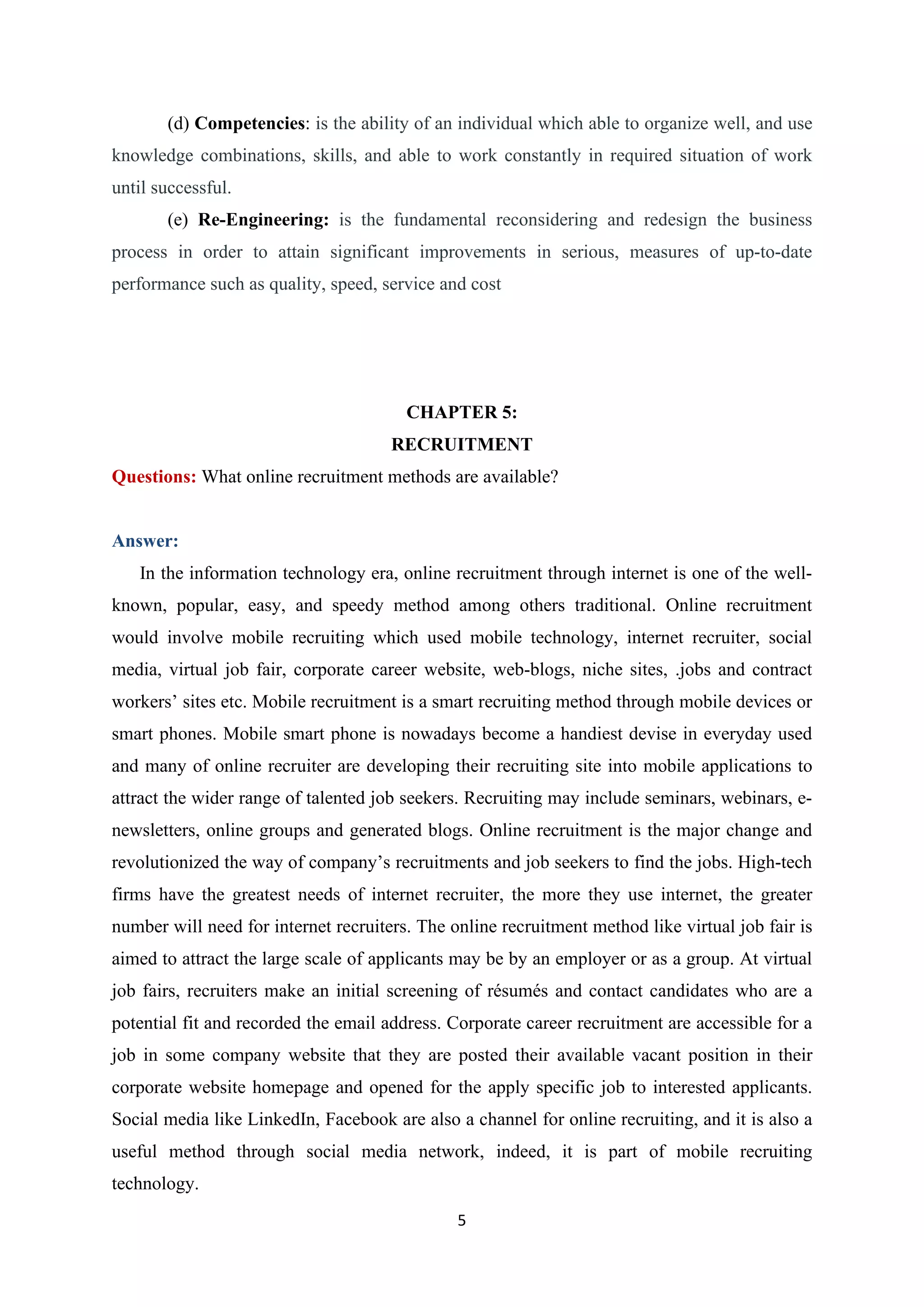 5
(d) Competencies: is the ability of an individual which able to organize well, and use
knowledge combinations, skills, and able to work constantly in required situation of work
until successful.
(e) Re-Engineering: is the fundamental reconsidering and redesign the business
process in order to attain significant improvements in serious, measures of up-to-date
performance such as quality, speed, service and cost
CHAPTER 5:
RECRUITMENT
Questions: What online recruitment methods are available?
Answer:
In the information technology era, online recruitment through internet is one of the well-
known, popular, easy, and speedy method among others traditional. Online recruitment
would involve mobile recruiting which used mobile technology, internet recruiter, social
media, virtual job fair, corporate career website, web-blogs, niche sites, .jobs and contract
workers’ sites etc. Mobile recruitment is a smart recruiting method through mobile devices or
smart phones. Mobile smart phone is nowadays become a handiest devise in everyday used
and many of online recruiter are developing their recruiting site into mobile applications to
attract the wider range of talented job seekers. Recruiting may include seminars, webinars, e-
newsletters, online groups and generated blogs. Online recruitment is the major change and
revolutionized the way of company’s recruitments and job seekers to find the jobs. High-tech
firms have the greatest needs of internet recruiter, the more they use internet, the greater
number will need for internet recruiters. The online recruitment method like virtual job fair is
aimed to attract the large scale of applicants may be by an employer or as a group. At virtual
job fairs, recruiters make an initial screening of résumés and contact candidates who are a
potential fit and recorded the email address. Corporate career recruitment are accessible for a
job in some company website that they are posted their available vacant position in their
corporate website homepage and opened for the apply specific job to interested applicants.
Social media like LinkedIn, Facebook are also a channel for online recruiting, and it is also a
useful method through social media network, indeed, it is part of mobile recruiting
technology.
 