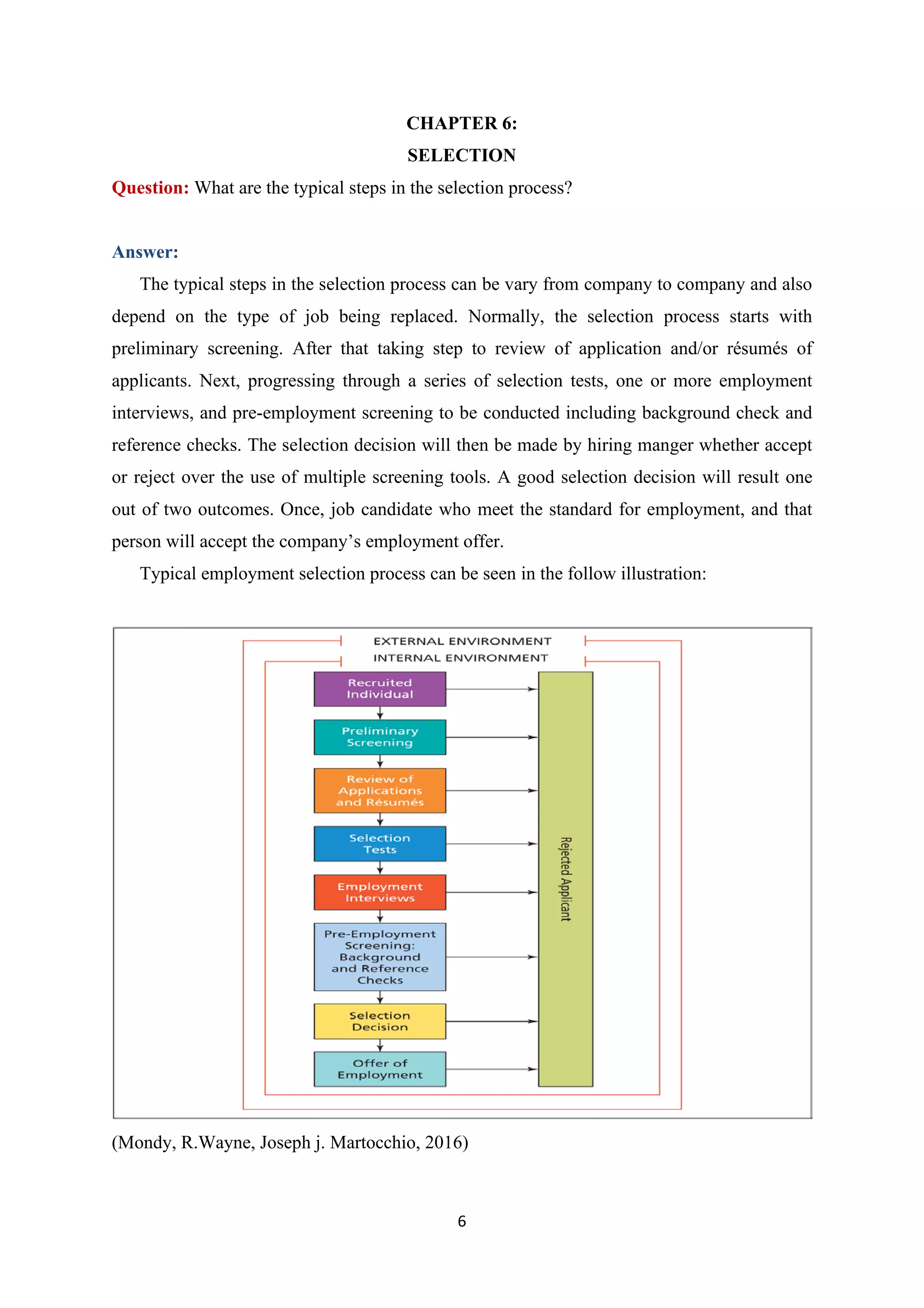 6
CHAPTER 6:
SELECTION
Question: What are the typical steps in the selection process?
Answer:
The typical steps in the selection process can be vary from company to company and also
depend on the type of job being replaced. Normally, the selection process starts with
preliminary screening. After that taking step to review of application and/or résumés of
applicants. Next, progressing through a series of selection tests, one or more employment
interviews, and pre-employment screening to be conducted including background check and
reference checks. The selection decision will then be made by hiring manger whether accept
or reject over the use of multiple screening tools. A good selection decision will result one
out of two outcomes. Once, job candidate who meet the standard for employment, and that
person will accept the company’s employment offer.
Typical employment selection process can be seen in the follow illustration:
(Mondy, R.Wayne, Joseph j. Martocchio, 2016)
 