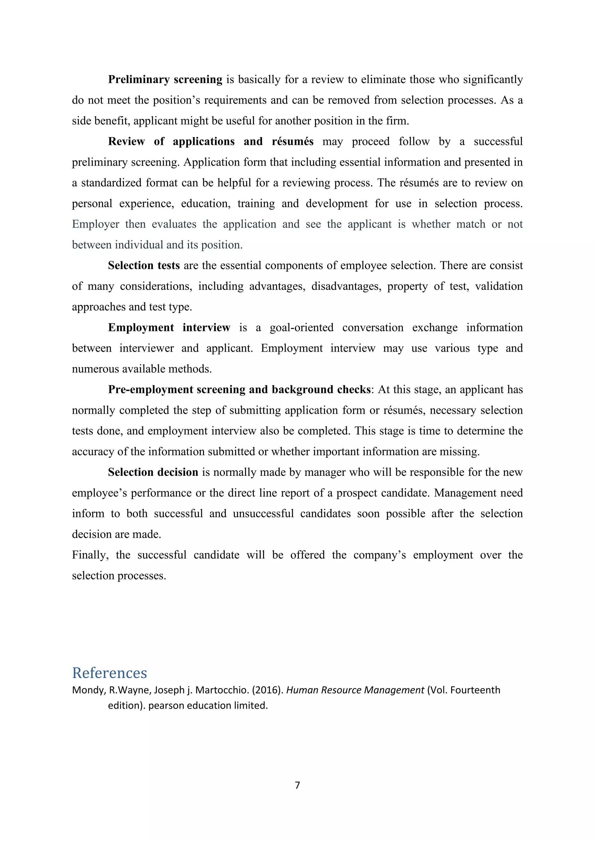 7
Preliminary screening is basically for a review to eliminate those who significantly
do not meet the position’s requirements and can be removed from selection processes. As a
side benefit, applicant might be useful for another position in the firm.
Review of applications and résumés may proceed follow by a successful
preliminary screening. Application form that including essential information and presented in
a standardized format can be helpful for a reviewing process. The résumés are to review on
personal experience, education, training and development for use in selection process.
Employer then evaluates the application and see the applicant is whether match or not
between individual and its position.
Selection tests are the essential components of employee selection. There are consist
of many considerations, including advantages, disadvantages, property of test, validation
approaches and test type.
Employment interview is a goal-oriented conversation exchange information
between interviewer and applicant. Employment interview may use various type and
numerous available methods.
Pre-employment screening and background checks: At this stage, an applicant has
normally completed the step of submitting application form or résumés, necessary selection
tests done, and employment interview also be completed. This stage is time to determine the
accuracy of the information submitted or whether important information are missing.
Selection decision is normally made by manager who will be responsible for the new
employee’s performance or the direct line report of a prospect candidate. Management need
inform to both successful and unsuccessful candidates soon possible after the selection
decision are made.
Finally, the successful candidate will be offered the company’s employment over the
selection processes.
References
Mondy, R.Wayne, Joseph j. Martocchio. (2016). Human Resource Management (Vol. Fourteenth
edition). pearson education limited.
 