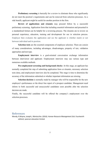 7
Preliminary screening is basically for a review to eliminate those who significantly
do not meet the position’s requirements and can be removed from selection processes. As a
side benefit, applicant might be useful for another position in the firm.
Review of applications and résumés may proceed follow by a successful
preliminary screening. Application form that including essential information and presented in
a standardized format can be helpful for a reviewing process. The résumés are to review on
personal experience, education, training and development for use in selection process.
Employer then evaluates the application and see the applicant is whether match or not
between individual and its position.
Selection tests are the essential components of employee selection. There are consist
of many considerations, including advantages, disadvantages, property of test, validation
approaches and test type.
Employment interview is a goal-oriented conversation exchange information
between interviewer and applicant. Employment interview may use various type and
numerous available methods.
Pre-employment screening and background checks: At this stage, an applicant has
normally completed the step of submitting application form or résumés, necessary selection
tests done, and employment interview also be completed. This stage is time to determine the
accuracy of the information submitted or whether important information are missing.
Selection decision is normally made by manager who will be responsible for the new
employee’s performance or the direct line report of a prospect candidate. Management need
inform to both successful and unsuccessful candidates soon possible after the selection
decision are made.
Finally, the successful candidate will be offered the company’s employment over the
selection processes.
References
Mondy, R.Wayne, Joseph j. Martocchio. (2016). Human Resource Management (Vol. Fourteenth
edition). pearson education limited.
 