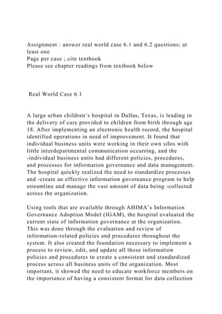 Assignment : answer real world case 6.1 and 6.2 questions; at
least one
Page per case ; cite textbook
Please see chapter readings from textbook below
Real World Case 6.1
A large urban children’s hospital in Dallas, Texas, is leading in
the delivery of care provided to children from birth through age
18. After implementing an electronic health record, the hospital
identified operations in need of improvement. It found that
individual business units were working in their own silos with
little interdepartmental communication occurring, and the
-individual business units had different policies, procedures,
and processes for information governance and data management.
The hospital quickly realized the need to standardize processes
and -create an effective information governance program to help
streamline and manage the vast amount of data being -collected
across the organization.
Using tools that are available through AHIMA’s Information
Governance Adoption Model (IGAM), the hospital evaluated the
current state of information governance at the organization.
This was done through the evaluation and review of
information-related policies and procedures throughout the
system. It also created the foundation necessary to implement a
process to review, edit, and update all those information
policies and procedures to create a consistent and standardized
process across all business units of the organization. Most
important, it showed the need to educate workforce members on
the importance of having a consistent format for data collection
 
