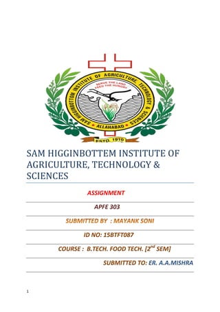 1
SAM HIGGINBOTTEM INSTITUTE OF
AGRICULTURE, TECHNOLOGY &
SCIENCES
ASSIGNMENT
APFE 303
ID NO: 15BTFT087
COURSE : B.TECH. FOOD TECH. [2nd
SEM]
SUBMITTED TO: ER. A.A.MISHRA
 