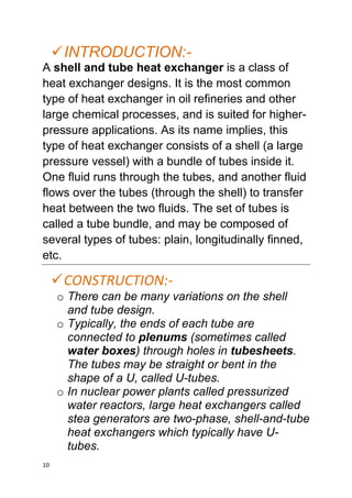10
INTRODUCTION:-
A shell and tube heat exchanger is a class of
heat exchanger designs. It is the most common
type of heat exchanger in oil refineries and other
large chemical processes, and is suited for higher-
pressure applications. As its name implies, this
type of heat exchanger consists of a shell (a large
pressure vessel) with a bundle of tubes inside it.
One fluid runs through the tubes, and another fluid
flows over the tubes (through the shell) to transfer
heat between the two fluids. The set of tubes is
called a tube bundle, and may be composed of
several types of tubes: plain, longitudinally finned,
etc.
CONSTRUCTION:-
o There can be many variations on the shell
and tube design.
o Typically, the ends of each tube are
connected to plenums (sometimes called
water boxes) through holes in tubesheets.
The tubes may be straight or bent in the
shape of a U, called U-tubes.
o In nuclear power plants called pressurized
water reactors, large heat exchangers called
stea generators are two-phase, shell-and-tube
heat exchangers which typically have U-
tubes.
 
