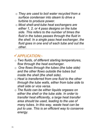 11
o They are used to boil water recycled from a
surface condenser into steam to drive a
turbine to produce power.
o Most shell-and-tube heat exchangers are
either 1, 2, or 4 pass designs on the tube
side. This refers to the number of times the
fluid in the tubes passes through the fluid in
the shell. In a single pass heat exchanger, the
fluid goes in one end of each tube and out the
other.
APPLICATION:-
o Two fluids, of different starting temperatures,
flow through the heat exchanger.
o One flows through the tubes (the tube side)
and the other flows outside the tubes but
inside the shell (the shell side).
o Heat is transferred from one fluid to the other
through the tube walls, either from tube side to
shell side or vice versa.
o The fluids can be either liquids orgases on
either the shell or the tube side. In order to
transfer heat efficiently, a large heat transfer
area should be used, leading to the use of
many tubes. In this way, waste heat can be
put to use. This is an efficient way to conserve
energy.
 