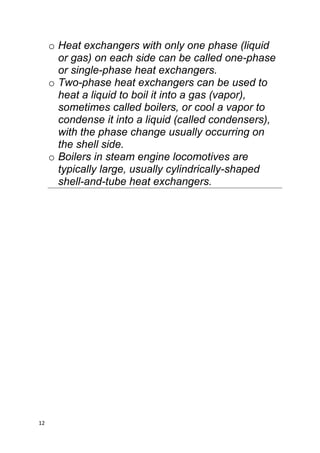 12
o Heat exchangers with only one phase (liquid
or gas) on each side can be called one-phase
or single-phase heat exchangers.
o Two-phase heat exchangers can be used to
heat a liquid to boil it into a gas (vapor),
sometimes called boilers, or cool a vapor to
condense it into a liquid (called condensers),
with the phase change usually occurring on
the shell side.
o Boilers in steam engine locomotives are
typically large, usually cylindrically-shaped
shell-and-tube heat exchangers.
 