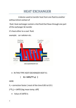 3
HEAT EXCHANGER
A device used to transfer heat from one fluid to another
without direct contact of
fluid. Heat exchanger contain a hot fluid that flows through one part
of the exchanger & transfer
it’s heat either to a cool fluid.
example: car radiator etc.
 IN THIS TYPE HEAT EXCHENGER HEAT IS :
[ Q = UAFt(^T lm) ]
HERE
Ft – correction factor ( most of the time 0.85 to 0.9 )
(^Tlm) – LMTD (log mean temp. diff)
 Value of LMTD is
 
