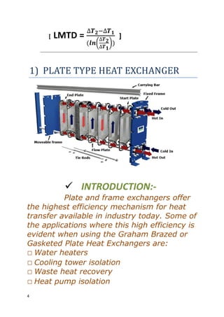 4
[ LMTD =
( )
]
1) PLATE TYPE HEAT EXCHANGER
 INTRODUCTION:-
Plate and frame exchangers offer
the highest efficiency mechanism for heat
transfer available in industry today. Some of
the applications where this high efficiency is
evident when using the Graham Brazed or
Gasketed Plate Heat Exchangers are:
Water heaters
Cooling tower isolation
Waste heat recovery
Heat pump isolation
 