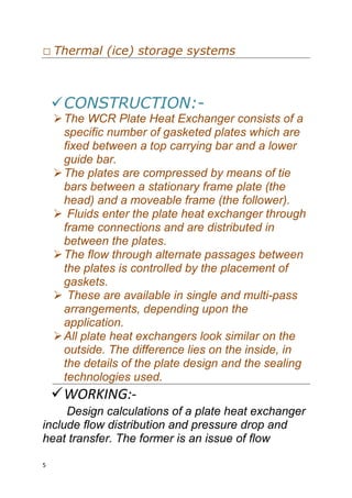5
Thermal (ice) storage systems




CONSTRUCTION:-
The WCR Plate Heat Exchanger consists of a
specific number of gasketed plates which are
fixed between a top carrying bar and a lower
guide bar.
The plates are compressed by means of tie
bars between a stationary frame plate (the
head) and a moveable frame (the follower).
 Fluids enter the plate heat exchanger through
frame connections and are distributed in
between the plates.
The flow through alternate passages between
the plates is controlled by the placement of
gaskets.
 These are available in single and multi-pass
arrangements, depending upon the
application.
All plate heat exchangers look similar on the
outside. The difference lies on the inside, in
the details of the plate design and the sealing
technologies used.
WORKING:-
Design calculations of a plate heat exchanger
include flow distribution and pressure drop and
heat transfer. The former is an issue of flow
 