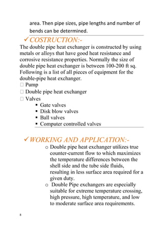 8
area. Then pipe sizes, pipe lengths and number of
bends can be determined.
COSTRUCTION:-
The double pipe heat exchanger is constructed by using
metals or alloys that have good heat resistance and
corrosive resistance properties. Normally the size of
double pipe heat exchanger is between 100-200 ft sq.
Following is a list of all pieces of equipment for the
double-pipe heat exchanger.
 Gate valves
 Disk blow valves
 Ball valves
 Computer controlled valves
WORKING AND APPLICATION:-
o Double pipe heat exchanger utilizes true
counter-current flow to which maximizes
the temperature differences between the
shell side and the tube side fluids,
resulting in less surface area required for a
given duty.
o Double Pipe exchangers are especially
suitable for extreme temperature crossing,
high pressure, high temperature, and low
to moderate surface area requirements.
 