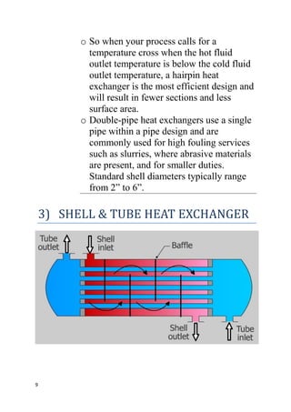 9
o So when your process calls for a
temperature cross when the hot fluid
outlet temperature is below the cold fluid
outlet temperature, a hairpin heat
exchanger is the most efficient design and
will result in fewer sections and less
surface area.
o Double-pipe heat exchangers use a single
pipe within a pipe design and are
commonly used for high fouling services
such as slurries, where abrasive materials
are present, and for smaller duties.
Standard shell diameters typically range
from 2” to 6”.
3) SHELL & TUBE HEAT EXCHANGER
 