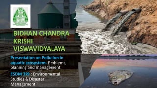 BIDHAN CHANDRA
KRISHI
VISWAVIDYALAYA
Presentation on Pollution in
aquatic ecosystem- Problems,
planning and management
ESDM 359 : Environmental
Studies & Disaster
Management
 