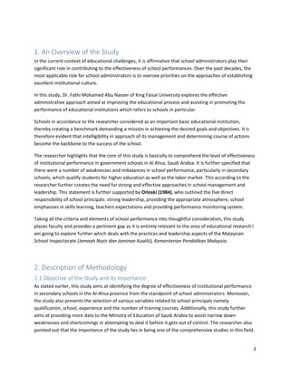 3
1. An Overview of the Study
In the current context of educational challenges, it is affirmative that school administrators play their
significant role in contributing to the effectiveness of school performances. Over the past decades, the
most applicable role for school administrators is to oversee priorities on the approaches of establishing
excellent institutional culture.
In this study, Dr. Fathi Mohamed Abu Nasser of King Faisal University explores the effective
administrative approach aimed at improving the educational process and assisting in promoting the
performance of educational institutions which refers to schools in particular.
Schools in accordance to the researcher considered as an important basic educational institution,
thereby creating a benchmark demanding a mission in achieving the desired goals and objectives. It is
therefore evident that intelligibility in approach of its management and determining course of actions
become the backbone to the success of the school.
The researcher highlights that the core of this study is basically to comprehend the level of effectiveness
of institutional performance in government schools in Al Ahsa, Saudi Arabia. It is further specified that
there were a number of weaknesses and imbalances in school performance, particularly in secondary
schools, which qualify students for higher education as well as the labor market. This according to the
researcher further creates the need for strong and effective approaches in school management and
leadership. This statement is further supported by Orloski (1984), who outlined the five direct
responsibility of school principals: strong leadership, providing the appropriate atmosphere, school
emphasizes in skills learning, teachers expectations and providing performance monitoring system.
Taking all the criteria and elements of school performance into thoughtful consideration, this study
places faculty and provides a pertinent gap as it is entirely relevant to the area of educational research I
am going to explore further which deals with the practices and leadership aspects of the Malaysian
School Inspectorate (Jemaah Nazir dan Jaminan Kualiti), Kementerian Pendidikan Malaysia.
2. Description of Methodology
2.1 Objective of the Study and Its Importance
As stated earlier, this study aims at identifying the degree of effectiveness of institutional performance
in secondary schools in the Al-Ahsa province from the standpoint of school administrators. Moreover,
the study also presents the selection of various variables related to school principals namely
qualification, school, experience and the number of training courses. Additionally, this study further
aims at providing more data to the Ministry of Education of Saudi Arabia to assist narrow down
weaknesses and shortcomings in attempting to deal it before it gets out of control. The researcher also
pointed out that the importance of the study lies in being one of the comprehensive studies in this field.
 