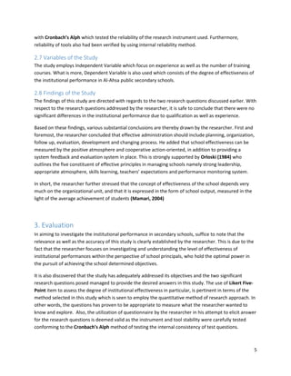 5
with Cronbach’s Alph which tested the reliability of the research instrument used. Furthermore,
reliability of tools also had been verified by using internal reliability method.
2.7 Variables of the Study
The study employs Independent Variable which focus on experience as well as the number of training
courses. What is more, Dependent Variable is also used which consists of the degree of effectiveness of
the institutional performance in Al-Ahsa public secondary schools.
2.8 Findings of the Study
The findings of this study are directed with regards to the two research questions discussed earlier. With
respect to the research questions addressed by the researcher, it is safe to conclude that there were no
significant differences in the institutional performance due to qualification as well as experience.
Based on these findings, various substantial conclusions are thereby drawn by the researcher. First and
foremost, the researcher concluded that effective administration should include planning, organization,
follow up, evaluation, development and changing process. He added that school effectiveness can be
measured by the positive atmosphere and cooperative action-oriented, in addition to providing a
system feedback and evaluation system in place. This is strongly supported by Orloski (1984) who
outlines the five constituent of effective principles in managing schools namely strong leadership,
appropriate atmosphere, skills learning, teachers’ expectations and performance monitoring system.
In short, the researcher further stressed that the concept of effectiveness of the school depends very
much on the organizational unit, and that it is expressed in the form of school output, measured in the
light of the average achievement of students (Mamari, 2004)
3. Evaluation
In aiming to investigate the institutional performance in secondary schools, suffice to note that the
relevance as well as the accuracy of this study is clearly established by the researcher. This is due to the
fact that the researcher focuses on investigating and understanding the level of effectiveness of
institutional performances within the perspective of school principals, who hold the optimal power in
the pursuit of achieving the school determined objectives.
It is also discovered that the study has adequately addressed its objectives and the two significant
research questions posed managed to provide the desired answers in this study. The use of Likert Five-
Point item to assess the degree of institutional effectiveness in particular, is pertinent in terms of the
method selected in this study which is seen to employ the quantitative method of research approach. In
other words, the questions has proven to be appropriate to measure what the researcher wanted to
know and explore. Also, the utilization of questionnaire by the researcher in his attempt to elicit answer
for the research questions is deemed valid as the instrument and tool stability were carefully tested
conforming to the Cronbach’s Alph method of testing the internal consistency of test questions.
 
