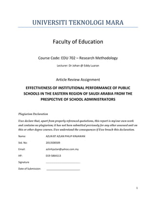 1
UNIVERSITI TEKNOLOGI MARA
Faculty of Education
Course Code: EDU 702 – Research Methodology
Lecturer: Dr Johan @ Eddy Luaran
Article Review Assignment
EFFECTIVENESS OF INSTITUTIONAL PERFORMANCE OF PUBLIC
SCHOOLS IN THE EASTERN REGION OF SAUDI ARABIA FROM THE
PRESPECTIVE OF SCHOOL ADMINISTRATORS
Plagiarism Declaration
I/we declare that, apart from properly referenced quotations, this report is my/our own work
and contains no plagiarism; it has not been submitted previously for any other assessed unit on
this or other degree courses. I/we understand the consequences if I/we breach this declaration.
Name: AZLIN BT AZLAN PHILIP KINJAWAN
Std. No: 2013500509
Email: azlinhjazlan@yahoo.com.my
HP: 019-5864113
Signature ……………………………………………..
Date of Submission: ________________________
 