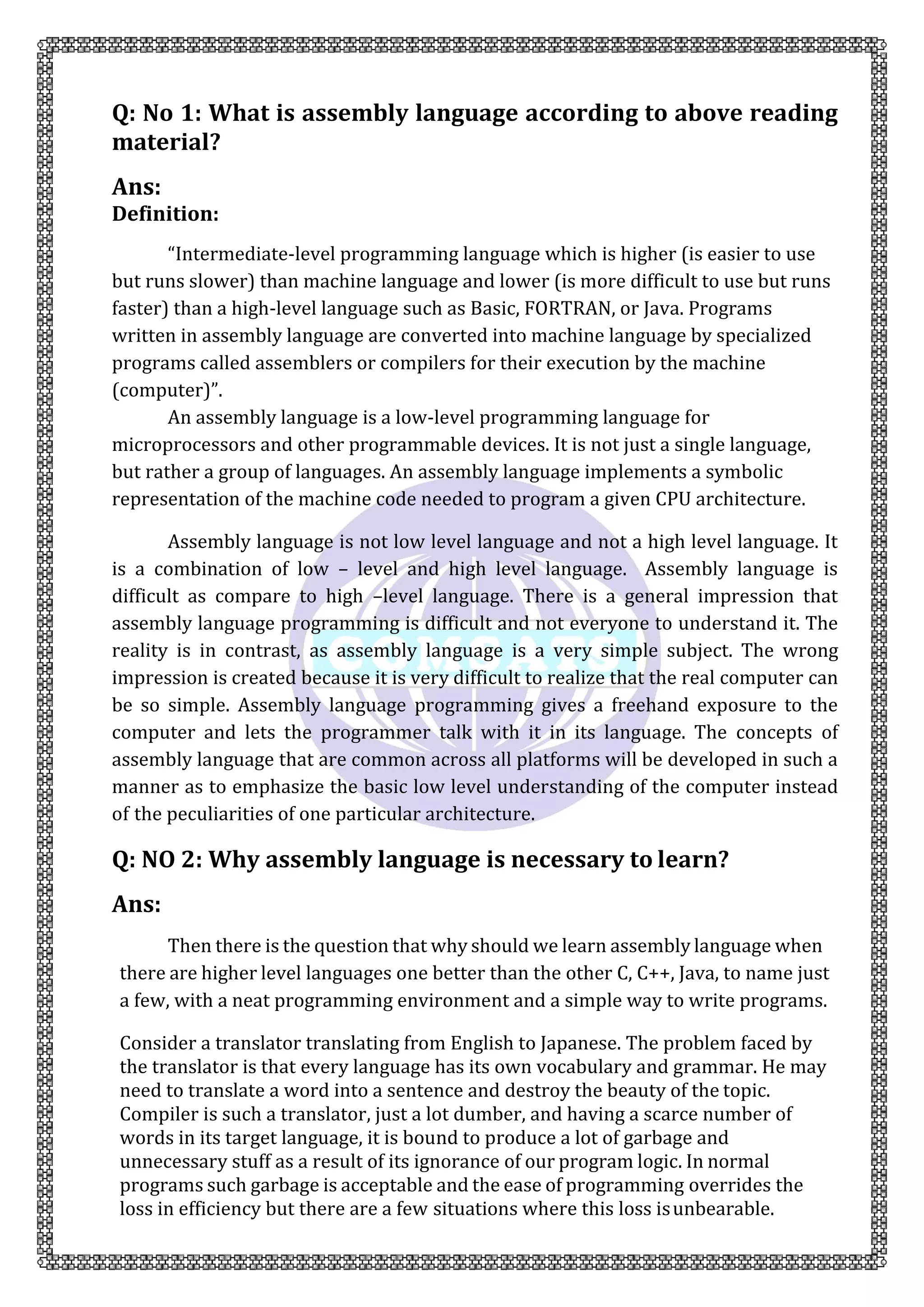 Q: No 1: What is assembly language according to above reading
material?
Ans:
Definition:
“Intermediate-level programming language which is higher (is easier to use
but runs slower) than machine language and lower (is more difficult to use but runs
faster) than a high-level language such as Basic, FORTRAN, or Java. Programs
written in assembly language are converted into machine language by specialized
programs called assemblers or compilers for their execution by the machine
(computer)”.
An assembly language is a low-level programming language for
microprocessors and other programmable devices. It is not just a single language,
but rather a group of languages. An assembly language implements a symbolic
representation of the machine code needed to program a given CPU architecture.
Assembly language is not low level language and not a high level language. It
is a combination of low – level and high level language. Assembly language is
difficult as compare to high –level language. There is a general impression that
assembly language programming is difficult and not everyone to understand it. The
reality is in contrast, as assembly language is a very simple subject. The wrong
impression is created because it is very difficult to realize that the real computer can
be so simple. Assembly language programming gives a freehand exposure to the
computer and lets the programmer talk with it in its language. The concepts of
assembly language that are common across all platforms will be developed in such a
manner as to emphasize the basic low level understanding of the computer instead
of the peculiarities of one particular architecture.
Q: NO 2: Why assembly language is necessary to learn?
Ans:
Then there is the question that why should we learn assembly language when
there are higher level languages one better than the other C, C++, Java, to name just
a few, with a neat programming environment and a simple way to write programs.
Consider a translator translating from English to Japanese. The problem faced by
the translator is that every language has its own vocabulary and grammar. He may
need to translate a word into a sentence and destroy the beauty of the topic.
Compiler is such a translator, just a lot dumber, and having a scarce number of
words in its target language, it is bound to produce a lot of garbage and
unnecessary stuff as a result of its ignorance of our program logic. In normal
programs such garbage is acceptable and the ease of programming overrides the
loss in efficiency but there are a few situations where this loss isunbearable.
 