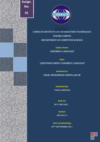 COMSATS INSTITUTE OF INFORMATION TECHNOLOGY
VEHARI CAMPUS
DEPARTMENT OF COMPUTER SCIENCE
Subject Name:
ASSEMBLY LANGUAGE
Topic:
“QUESTIONS ABOUT ASSEMBLY LANGUAGE”
Submitted to:
ENGR. MUHAMMAD ABDULLAH SB
Submitted by:
FAISAL SHEHZAD
Roll: No:
SP17-MCS-020
Section:
MCS-B12-A
Date of Submitting:
20TH SEPTEMBER 2017
Assign.
No:
01
 