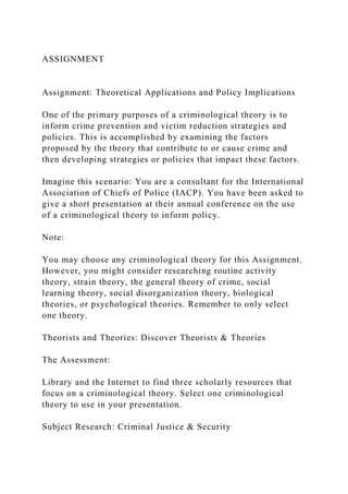 ASSIGNMENT
Assignment: Theoretical Applications and Policy Implications
One of the primary purposes of a criminological theory is to
inform crime prevention and victim reduction strategies and
policies. This is accomplished by examining the factors
proposed by the theory that contribute to or cause crime and
then developing strategies or policies that impact these factors.
Imagine this scenario: You are a consultant for the International
Association of Chiefs of Police (IACP). You have been asked to
give a short presentation at their annual conference on the use
of a criminological theory to inform policy.
Note:
You may choose any criminological theory for this Assignment.
However, you might consider researching routine activity
theory, strain theory, the general theory of crime, social
learning theory, social disorganization theory, biological
theories, or psychological theories. Remember to only select
one theory.
Theorists and Theories: Discover Theorists & Theories
The Assessment:
Library and the Internet to find three scholarly resources that
focus on a criminological theory. Select one criminological
theory to use in your presentation.
Subject Research: Criminal Justice & Security
 