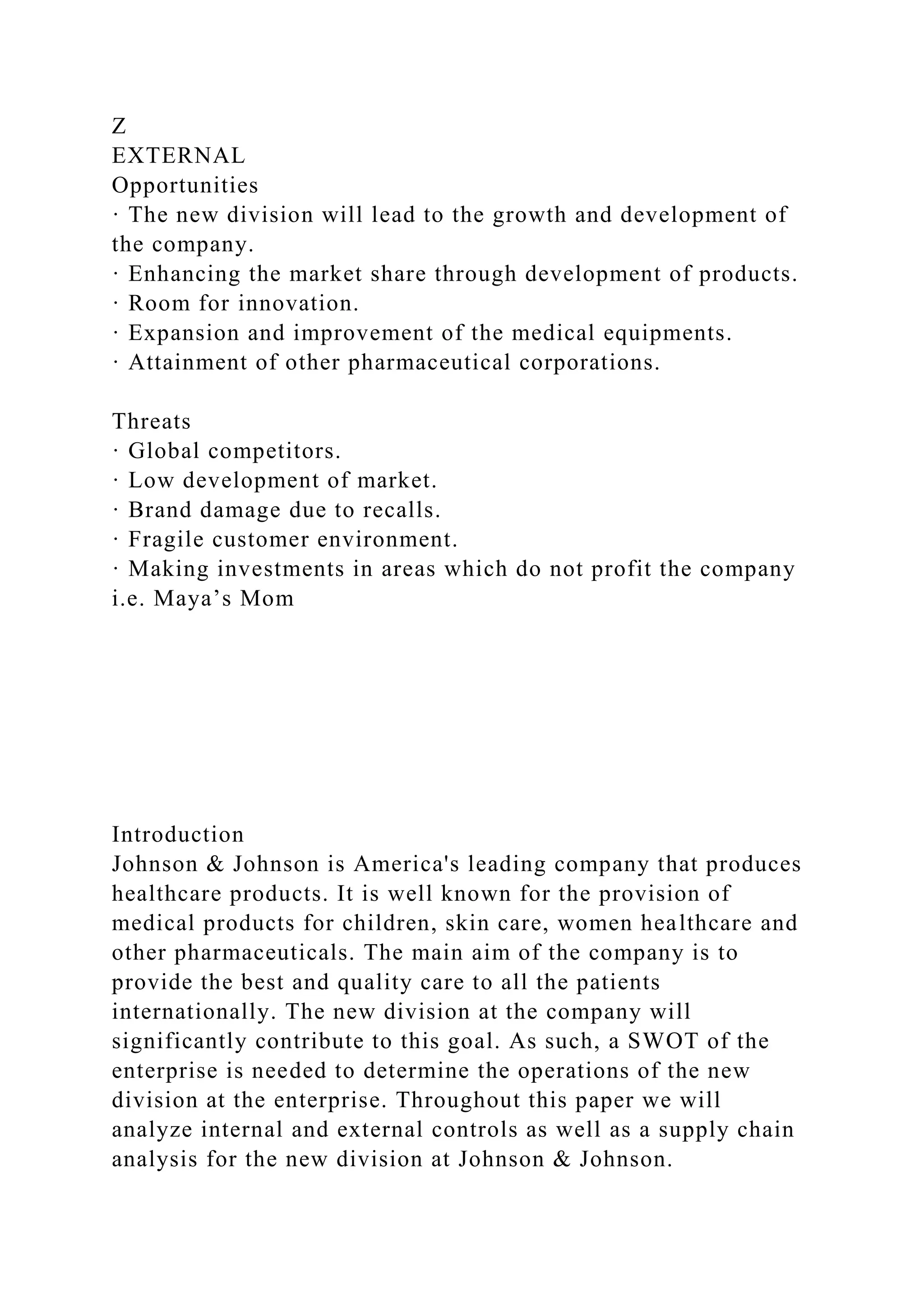 Z
EXTERNAL
Opportunities
· The new division will lead to the growth and development of
the company.
· Enhancing the market share through development of products.
· Room for innovation.
· Expansion and improvement of the medical equipments.
· Attainment of other pharmaceutical corporations.
Threats
· Global competitors.
· Low development of market.
· Brand damage due to recalls.
· Fragile customer environment.
· Making investments in areas which do not profit the company
i.e. Maya’s Mom
Introduction
Johnson & Johnson is America's leading company that produces
healthcare products. It is well known for the provision of
medical products for children, skin care, women healthcare and
other pharmaceuticals. The main aim of the company is to
provide the best and quality care to all the patients
internationally. The new division at the company will
significantly contribute to this goal. As such, a SWOT of the
enterprise is needed to determine the operations of the new
division at the enterprise. Throughout this paper we will
analyze internal and external controls as well as a supply chain
analysis for the new division at Johnson & Johnson.
 