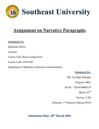 Southeast University
Assignment on Narrative Paragraphs
Submitted To:
Rokshana Shirin
Lecturer
Course Title: Basic Composition
Course Code: ENG1001
Department of Bachelor of Business Administration
Submitted By:
Md. Towfiqur Rahman
Program: BBA
ID No. : 2016010000139
Batch: 42nd
Section: 2 (B)
Semester: 1st
Semester (Spring 2016)
Submission Date: 20th
March 2016
 