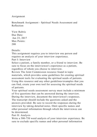 Assignment
Benchmark Assignment - Spiritual Needs Assessment and
Reflection
View Rubric
Due Date:
Jun 23, 2017
Max Points:
200
Details:
This assignment requires you to interview one person and
requires an analysis of your interview experience.
Part I: Interview
Select a patient, a family member, or a friend to interview. Be
sure to focus on the interviewee's experience as a patient,
regardless of whom you choose to interview.
Review The Joint Commission resource found in topic
materials, which provides some guidelines for creating spiritual
assessment tools for evaluating the spiritual needs of patients.
Using this resource and any other guidelines/examples that you
can find, create your own tool for assessing the spiritual needs
of patients.
Your spiritual needs assessment survey must include a minimum
of five questions that can be answered during the interview.
During the interview, document the interviewee's responses.
The transcript should include the questions asked and the
answers provided. Be sure to record the responses during the
interview by taking detailed notes. Omit specific names and
other personal information through which the interviewee can
be determined.
Part II: Analysis
Write a 500-750 word analysis of your interview experience. Be
sure to exclude specific names and other personal information
 