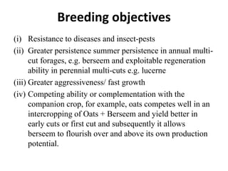 Breeding objectives
(i) Resistance to diseases and insect-pests
(ii) Greater persistence summer persistence in annual multi-
cut forages, e.g. berseem and exploitable regeneration
ability in perennial multi-cuts e.g. lucerne
(iii) Greater aggressiveness/ fast growth
(iv) Competing ability or complementation with the
companion crop, for example, oats competes well in an
intercropping of Oats + Berseem and yield better in
early cuts or first cut and subsequently it allows
berseem to flourish over and above its own production
potential.
 