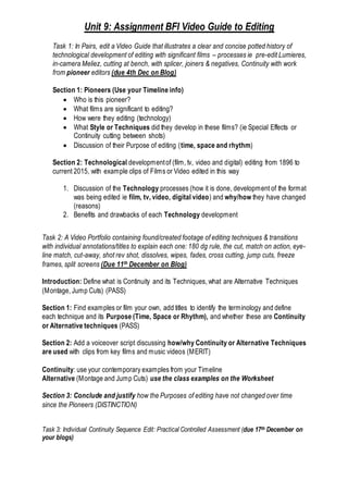 Unit 9: Assignment BFI Video Guide to Editing
Task 1: In Pairs, edit a Video Guide that illustrates a clear and concise potted history of
technological development of editing with significant films – processes ie pre-edit Lumieres,
in-camera Meliez, cutting at bench, with splicer, joiners & negatives, Continuity with work
from pioneer editors (due 4th Dec on Blog)
Section 1: Pioneers (Use your Timeline info)
 Who is this pioneer?
 What films are significant to editing?
 How were they editing (technology)
 What Style or Techniques did they develop in these films? (ie Special Effects or
Continuity cutting between shots)
 Discussion of their Purpose of editing (time, space and rhythm)
Section 2: Technological developmentof (film, tv, video and digital) editing from 1896 to
current 2015, with example clips of Films or Video edited in this way
1. Discussion of the Technology processes (how it is done, development of the format
was being edited ie film, tv, video, digital video) and why/how they have changed
(reasons)
2. Benefits and drawbacks of each Technology development
Task 2: A Video Portfolio containing found/created footage of editing techniques & transitions
with individual annotations/titles to explain each one: 180 dg rule, the cut, match on action, eye-
line match, cut-away, shot rev shot, dissolves, wipes, fades, cross cutting, jump cuts, freeze
frames, split screens (Due 11th December on Blog)
Introduction: Define what is Continuity and its Techniques, what are Alternative Techniques
(Montage, Jump Cuts) (PASS)
Section 1: Find examples or film your own, add titles to identify the terminology and define
each technique and its Purpose (Time, Space or Rhythm), and whether these are Continuity
or Alternative techniques (PASS)
Section 2: Add a voiceover script discussing how/why Continuity or Alternative Techniques
are used with clips from key films and music videos (MERIT)
Continuity: use your contemporary examples from your Timeline
Alternative (Montage and Jump Cuts) use the class examples on the Worksheet
Section 3: Conclude and justify how the Purposes of editing have not changed over time
since the Pioneers (DISTINCTION)
Task 3: Individual Continuity Sequence Edit: Practical Controlled Assessment (due 17th December on
your blogs)
 