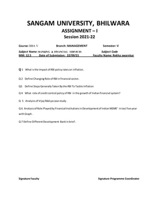 SANGAM UNIVERSITY, BHILWARA
ASSIGNMENT – I
Session 2021-22
Course: BBA V Branch: MANAGEMENT Semester: V
Subject Name: BANKING & FINANCIAL SERVICES Subject Code
MM: 12.5 Date of Submission: 22/09/21 Faculty Name: Rekha swarnkar
Q 1 What isthe Impact of RBI policyrateson inflation.
Q 2 Define ChangingRole of RBIinfinancial sector.
Q3 Define StepsGenerallyTakenBythe RBI To Tackle Inflation
Q 4 What role of creditcontrol policyof RBI in the growthof Indianfinancial system?
Q 5 Analysisof VijayMalLyacase study.
Q 6 Analysisof Role PlayedbyFinancialInstitutionsinDevelopmentof IndianMSME’ inlast five year
withGraph .
Q 7 Define DifferentDevelopment Bankinbrief .
Signature Faculty Signature Programme Coordinator
 