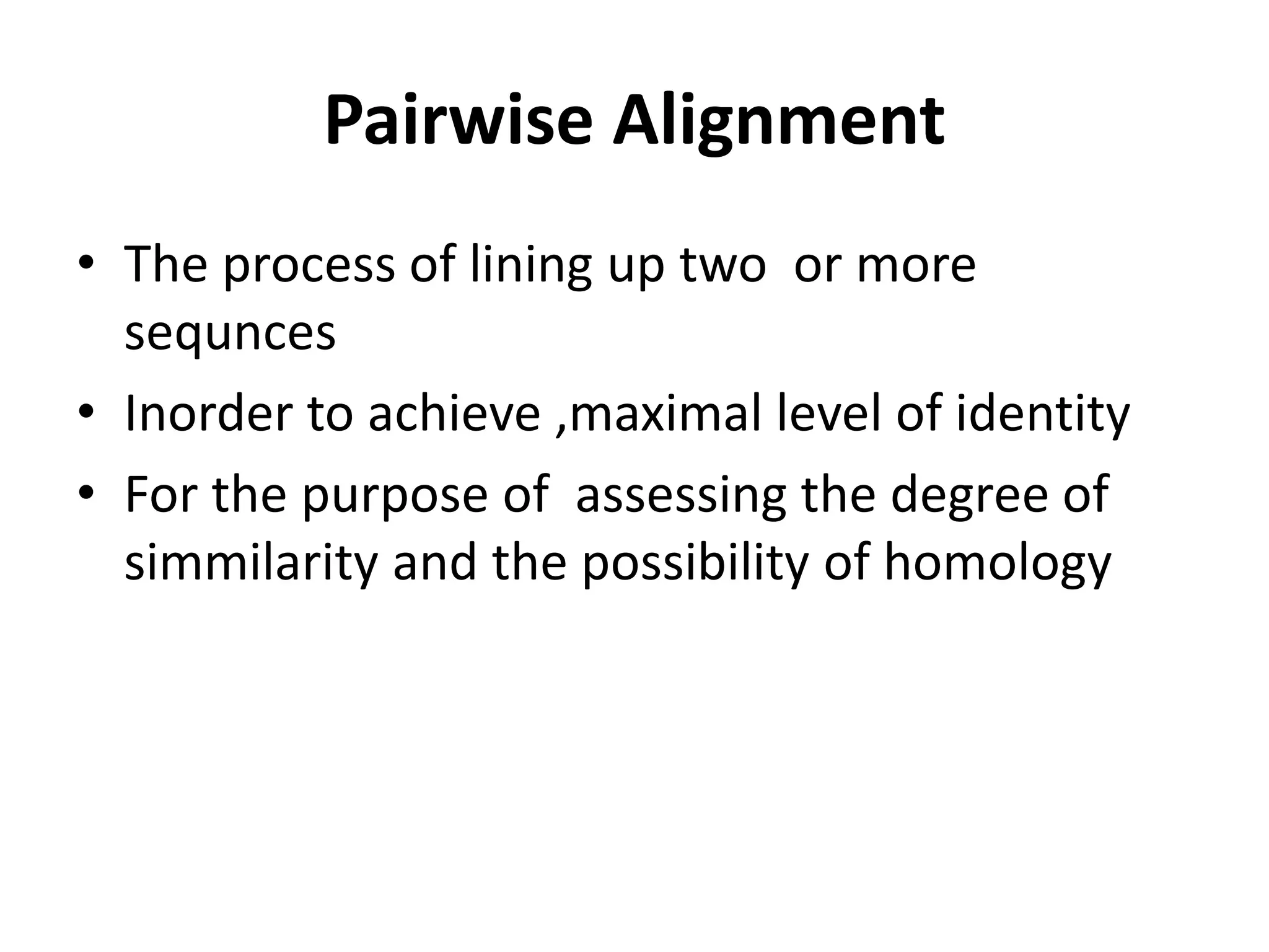 Pairwise Alignment
• The process of lining up two or more
sequnces
• Inorder to achieve ,maximal level of identity
• For the purpose of assessing the degree of
simmilarity and the possibility of homology
 