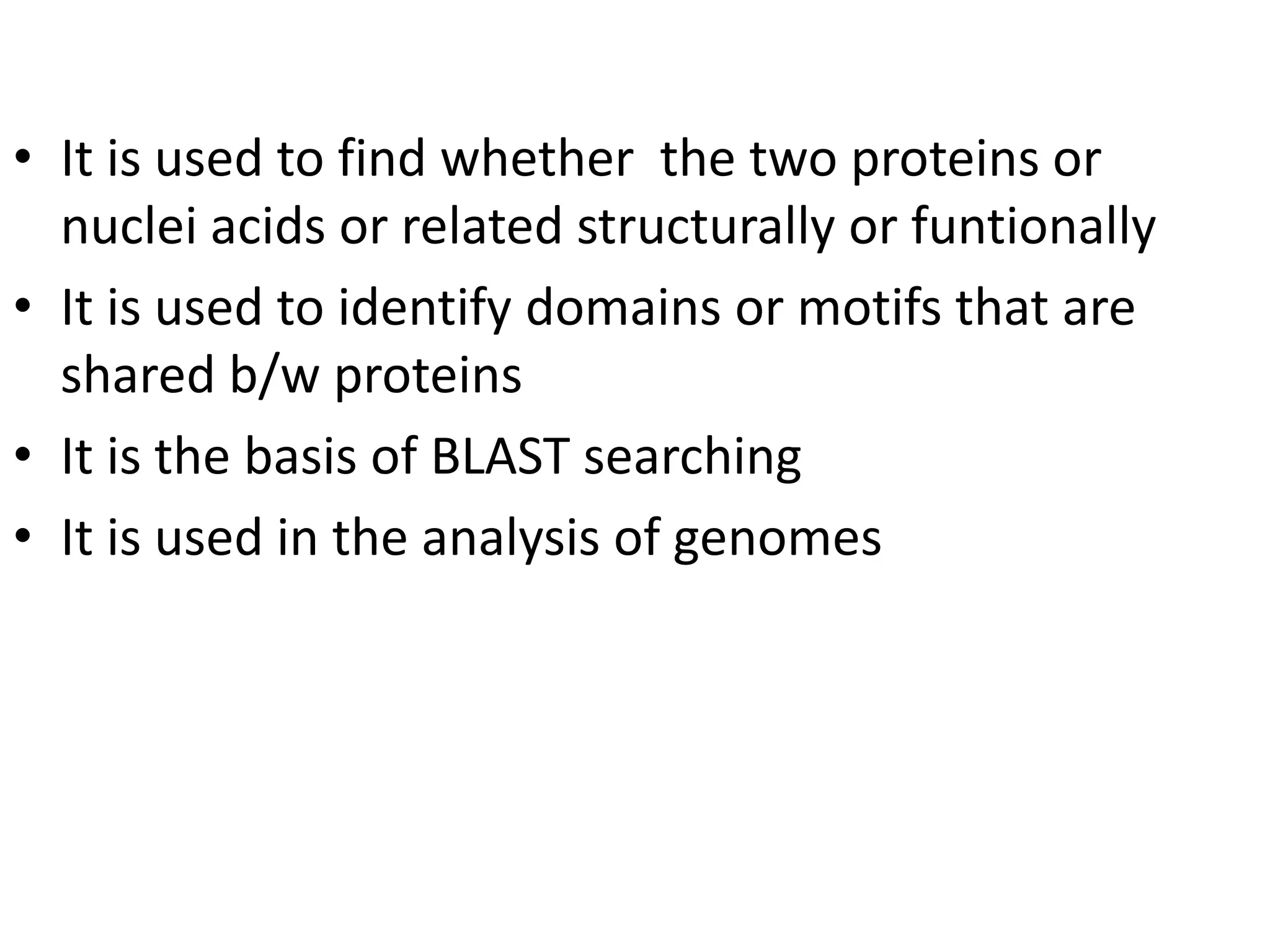 • It is used to find whether the two proteins or
nuclei acids or related structurally or funtionally
• It is used to identify domains or motifs that are
shared b/w proteins
• It is the basis of BLAST searching
• It is used in the analysis of genomes
 