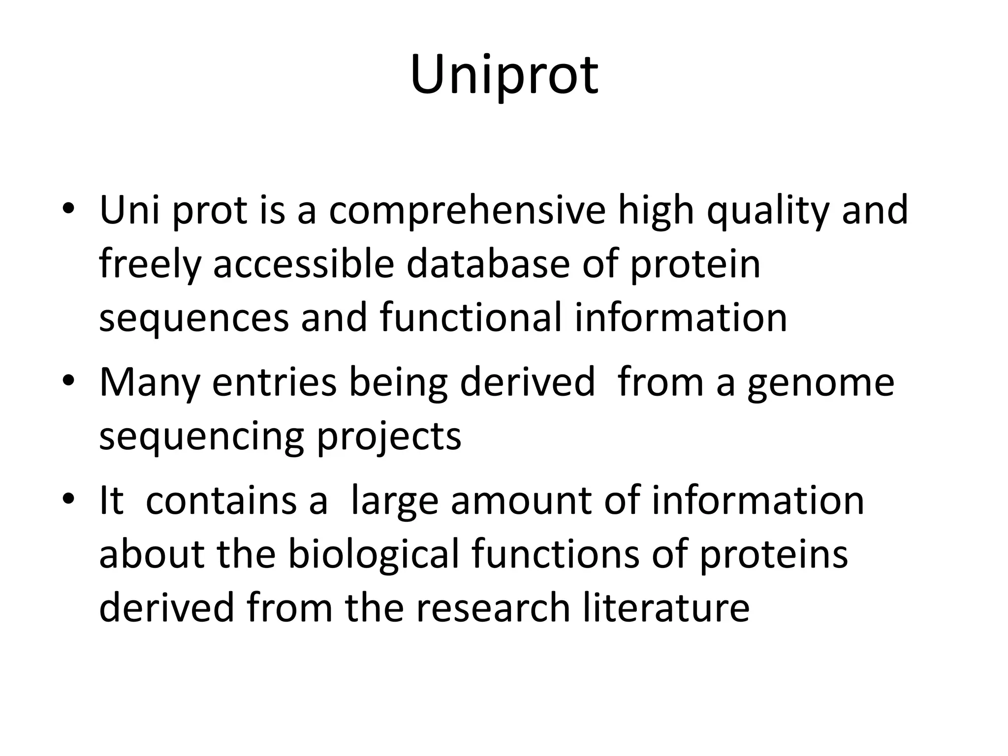 Uniprot
• Uni prot is a comprehensive high quality and
freely accessible database of protein
sequences and functional information
• Many entries being derived from a genome
sequencing projects
• It contains a large amount of information
about the biological functions of proteins
derived from the research literature
 