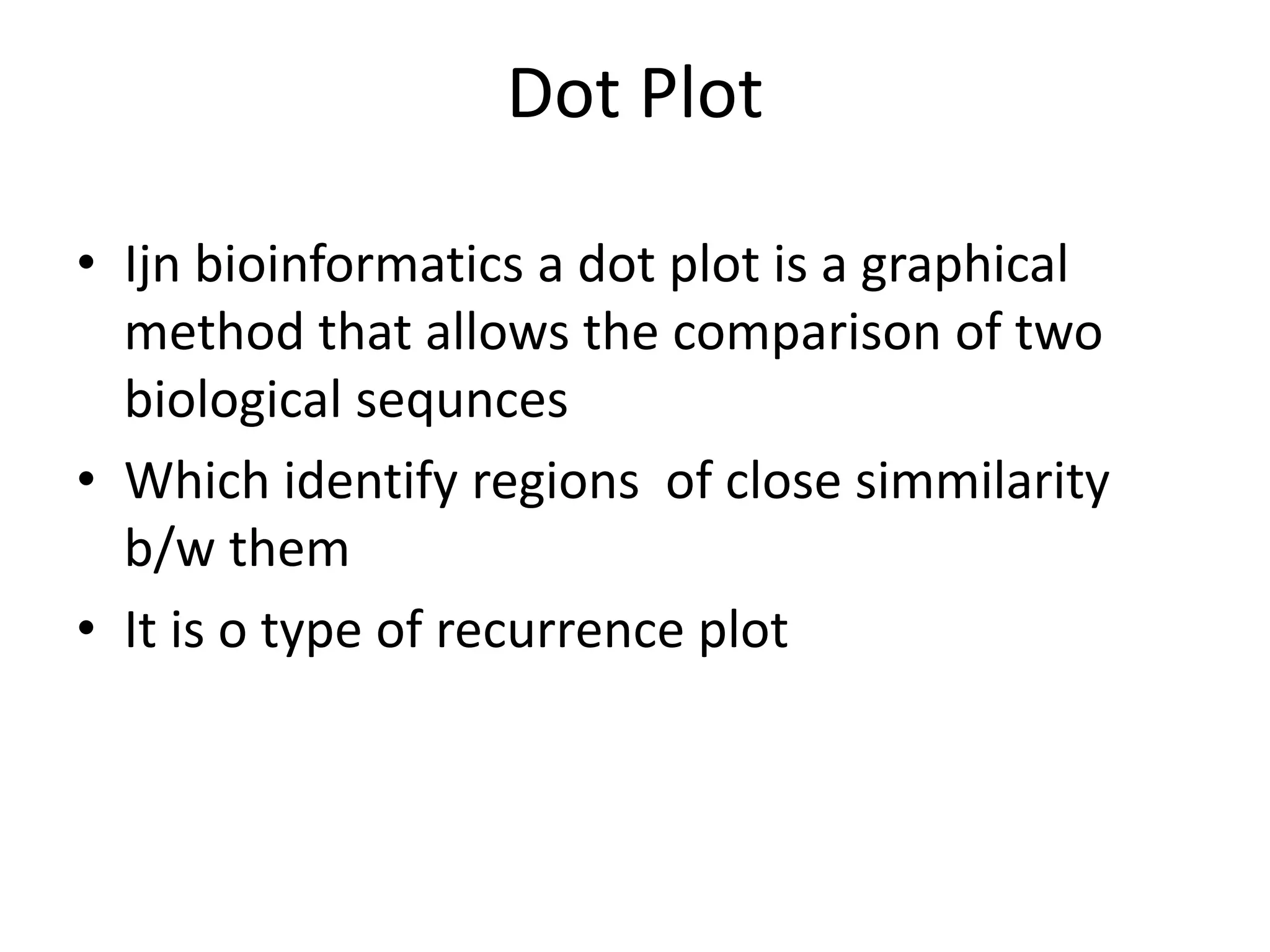 Dot Plot
• Ijn bioinformatics a dot plot is a graphical
method that allows the comparison of two
biological sequnces
• Which identify regions of close simmilarity
b/w them
• It is o type of recurrence plot
 
