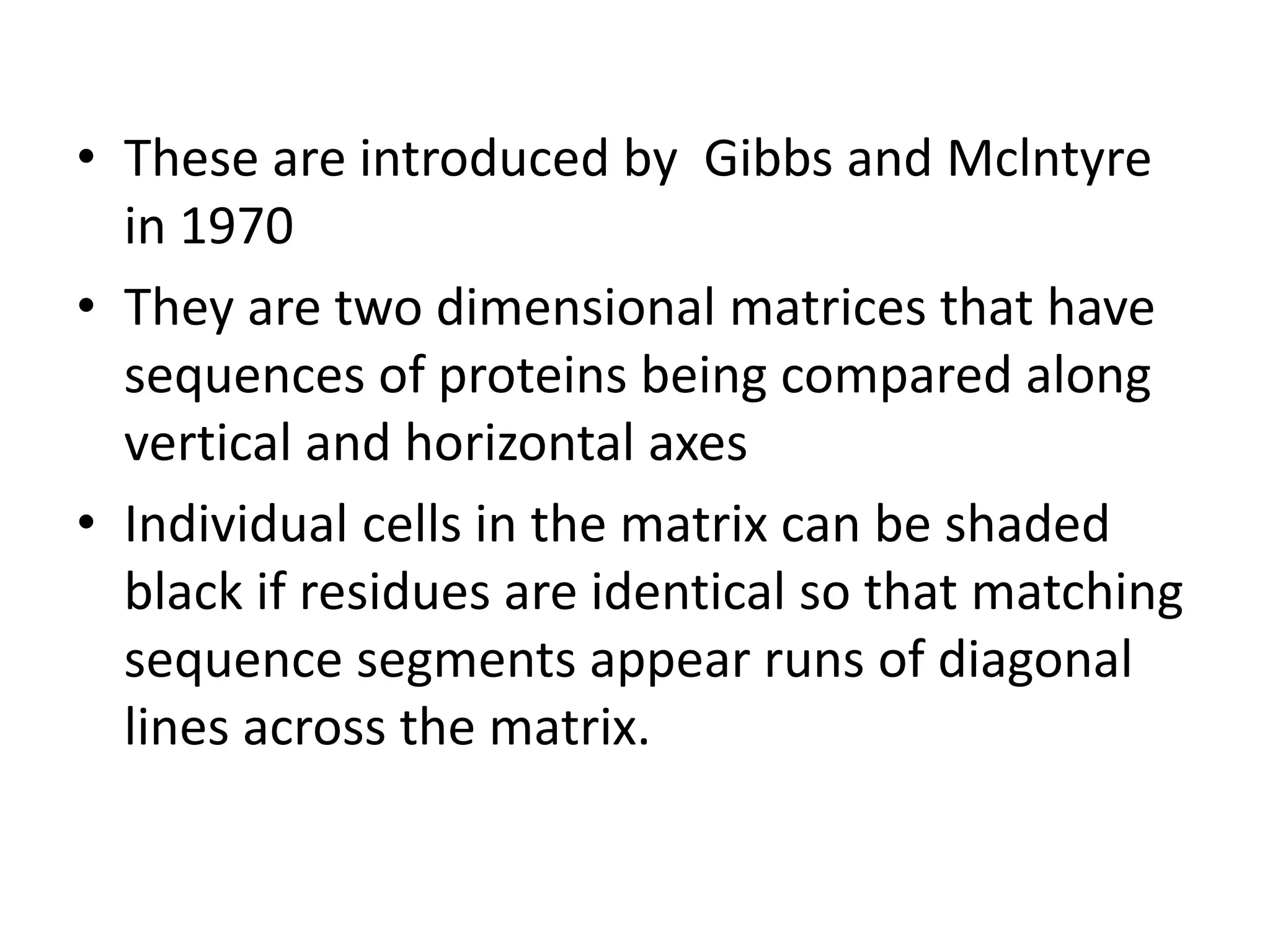 • These are introduced by Gibbs and Mclntyre
in 1970
• They are two dimensional matrices that have
sequences of proteins being compared along
vertical and horizontal axes
• Individual cells in the matrix can be shaded
black if residues are identical so that matching
sequence segments appear runs of diagonal
lines across the matrix.
 