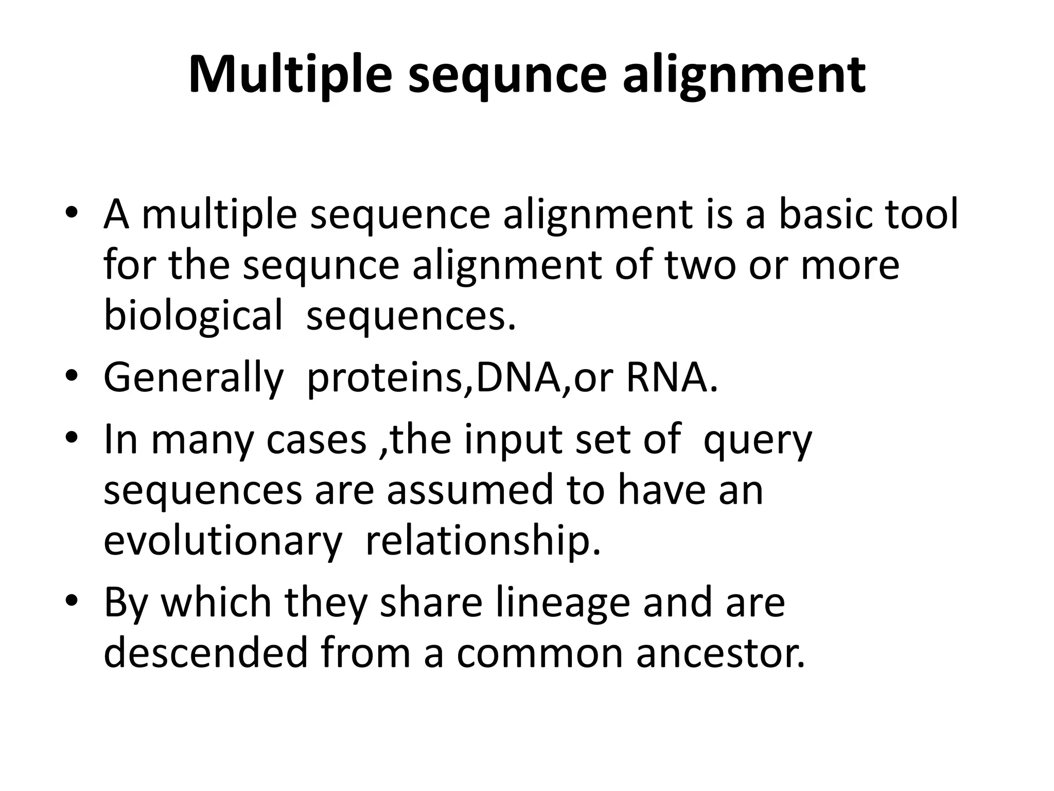 Multiple sequnce alignment
• A multiple sequence alignment is a basic tool
for the sequnce alignment of two or more
biological sequences.
• Generally proteins,DNA,or RNA.
• In many cases ,the input set of query
sequences are assumed to have an
evolutionary relationship.
• By which they share lineage and are
descended from a common ancestor.
 