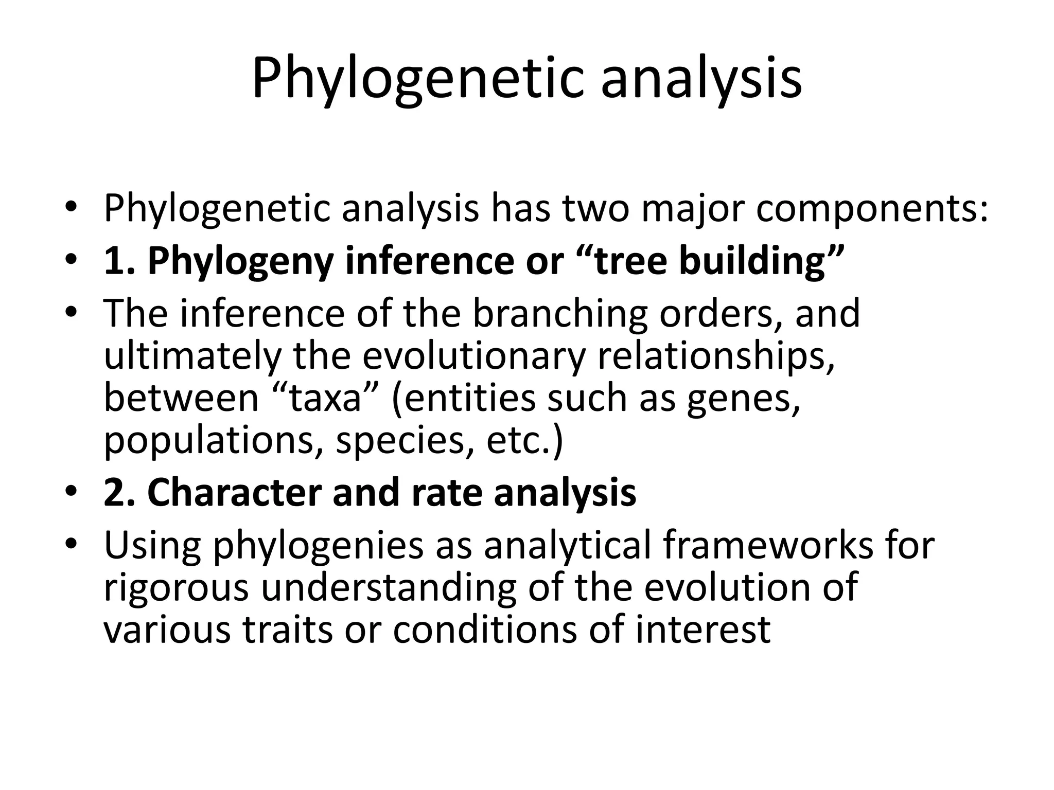 Phylogenetic analysis
• Phylogenetic analysis has two major components:
• 1. Phylogeny inference or “tree building”
• The inference of the branching orders, and
ultimately the evolutionary relationships,
between “taxa” (entities such as genes,
populations, species, etc.)
• 2. Character and rate analysis
• Using phylogenies as analytical frameworks for
rigorous understanding of the evolution of
various traits or conditions of interest
 