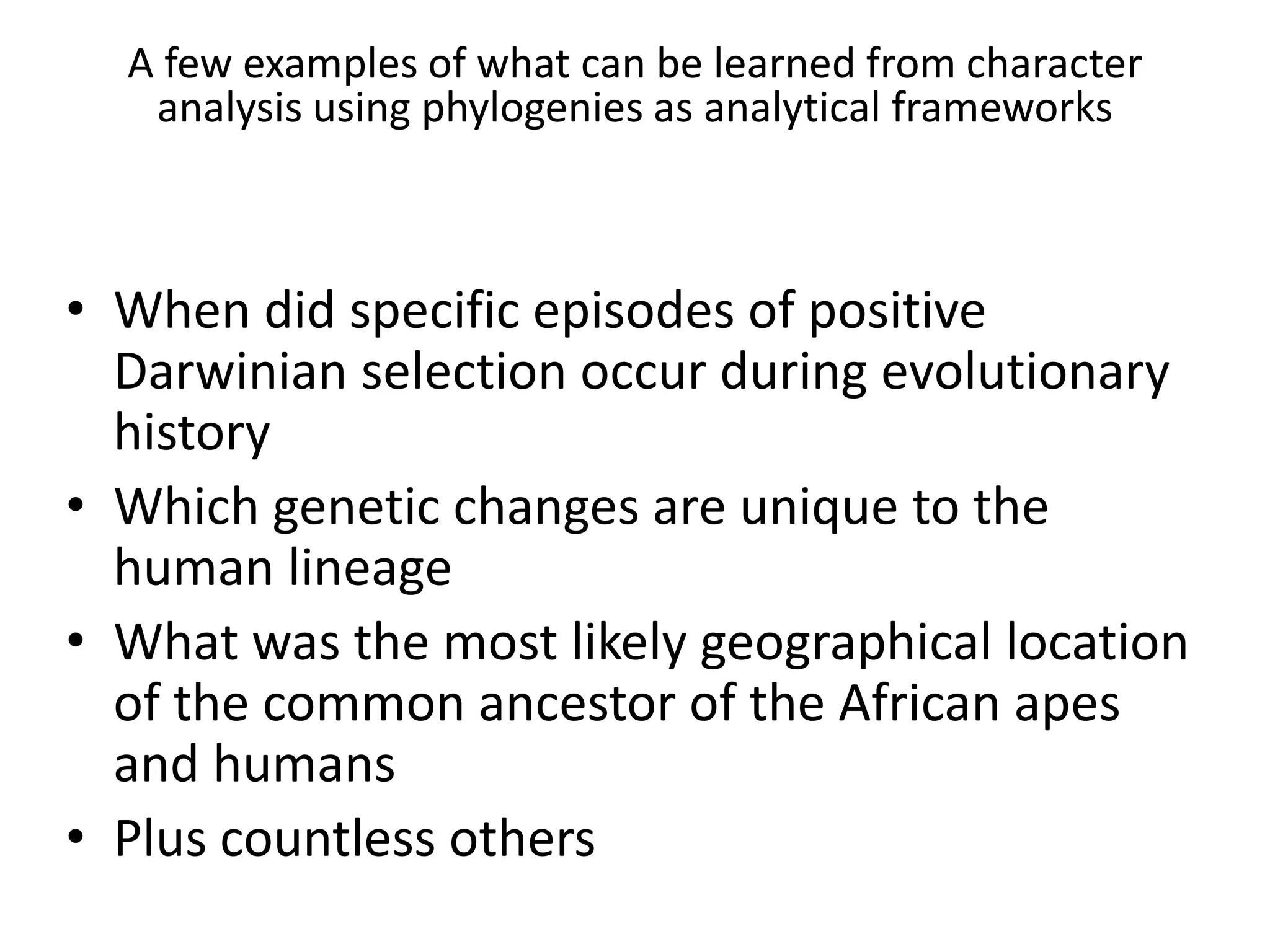 A few examples of what can be learned from character
analysis using phylogenies as analytical frameworks
• When did specific episodes of positive
Darwinian selection occur during evolutionary
history
• Which genetic changes are unique to the
human lineage
• What was the most likely geographical location
of the common ancestor of the African apes
and humans
• Plus countless others
 