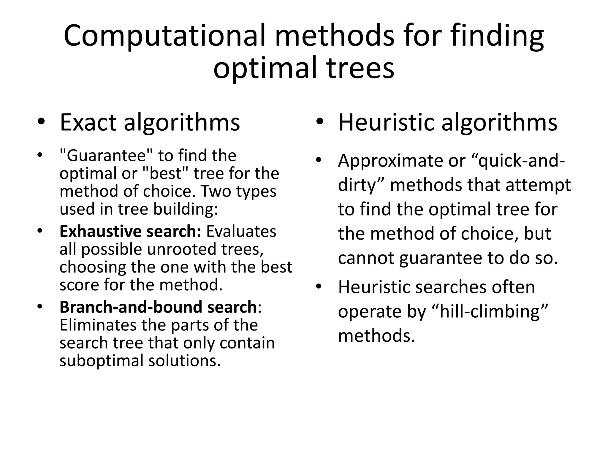 Computational methods for finding
optimal trees
• Exact algorithms
• "Guarantee" to find the
optimal or "best" tree for the
method of choice. Two types
used in tree building:
• Exhaustive search: Evaluates
all possible unrooted trees,
choosing the one with the best
score for the method.
• Branch-and-bound search:
Eliminates the parts of the
search tree that only contain
suboptimal solutions.
• Heuristic algorithms
• Approximate or “quick-and-
dirty” methods that attempt
to find the optimal tree for
the method of choice, but
cannot guarantee to do so.
• Heuristic searches often
operate by “hill-climbing”
methods.
 
