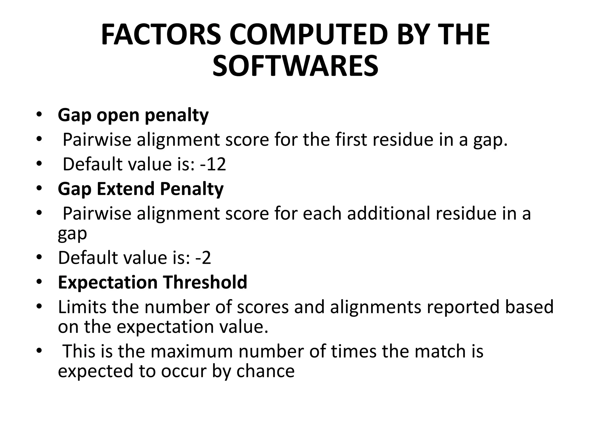 FACTORS COMPUTED BY THE
SOFTWARES
• Gap open penalty
• Pairwise alignment score for the first residue in a gap.
• Default value is: -12
• Gap Extend Penalty
• Pairwise alignment score for each additional residue in a
gap
• Default value is: -2
• Expectation Threshold
• Limits the number of scores and alignments reported based
on the expectation value.
• This is the maximum number of times the match is
expected to occur by chance
 