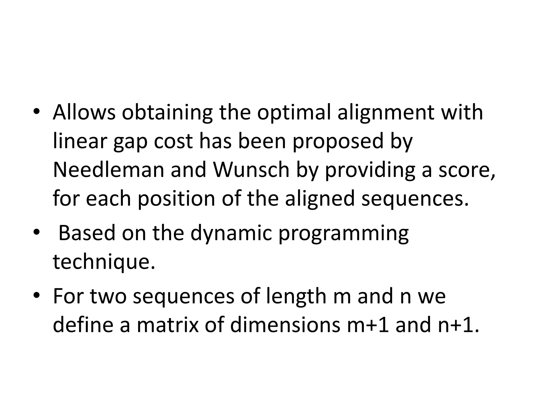 • Allows obtaining the optimal alignment with
linear gap cost has been proposed by
Needleman and Wunsch by providing a score,
for each position of the aligned sequences.
• Based on the dynamic programming
technique.
• For two sequences of length m and n we
define a matrix of dimensions m+1 and n+1.
 