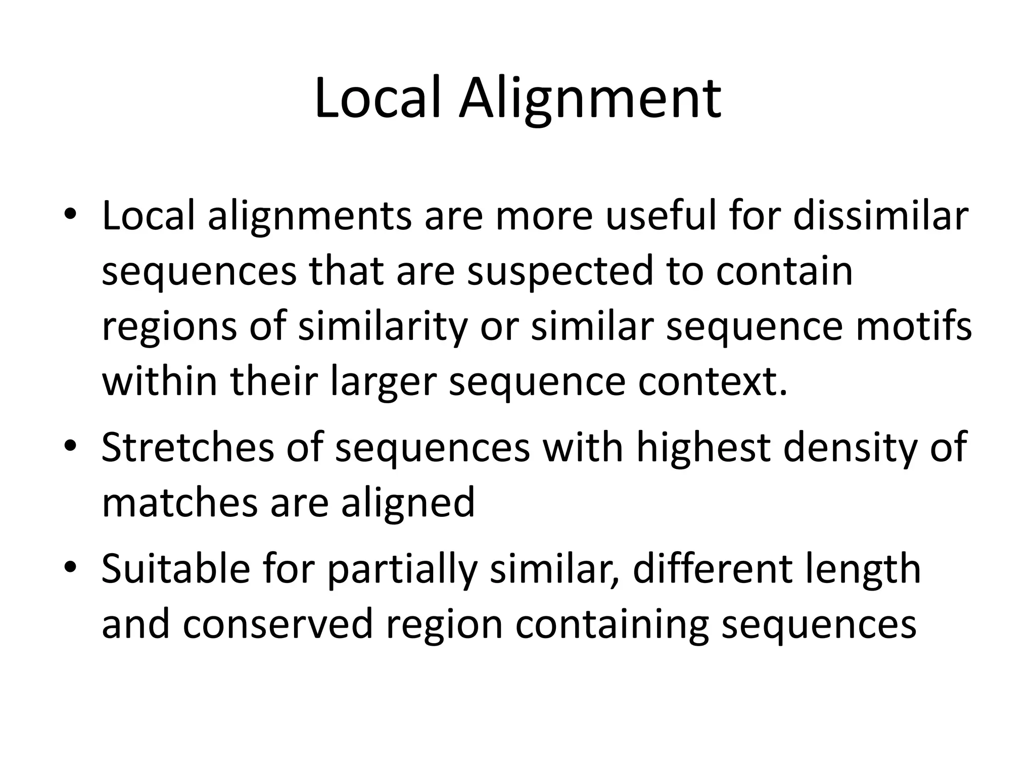 Local Alignment
• Local alignments are more useful for dissimilar
sequences that are suspected to contain
regions of similarity or similar sequence motifs
within their larger sequence context.
• Stretches of sequences with highest density of
matches are aligned
• Suitable for partially similar, different length
and conserved region containing sequences
 